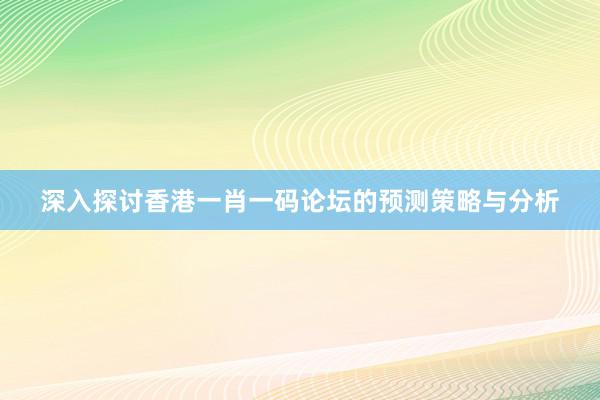 深入探讨香港一肖一码论坛的预测策略与分析